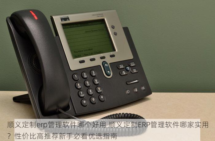 顺义定制erp管理软件哪个好用 顺义定制ERP管理软件哪家实用？性价比高推荐新手必看优选指南