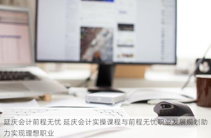 延庆会计前程无忧 延庆会计实操课程与前程无忧职业发展规划助力实现理想职业