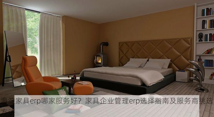 海淀家具erp哪家服务好？家具企业管理erp选择指南及服务商挑选方法