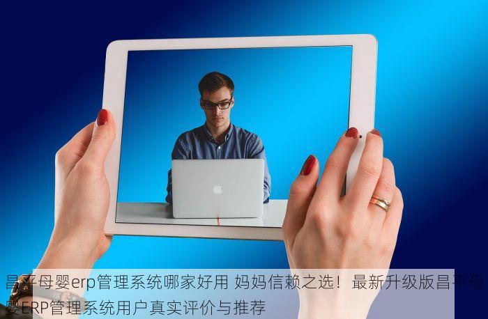 昌平母婴erp管理系统哪家好用 妈妈信赖之选！最新升级版昌平母婴ERP管理系统用户真实评价与推荐