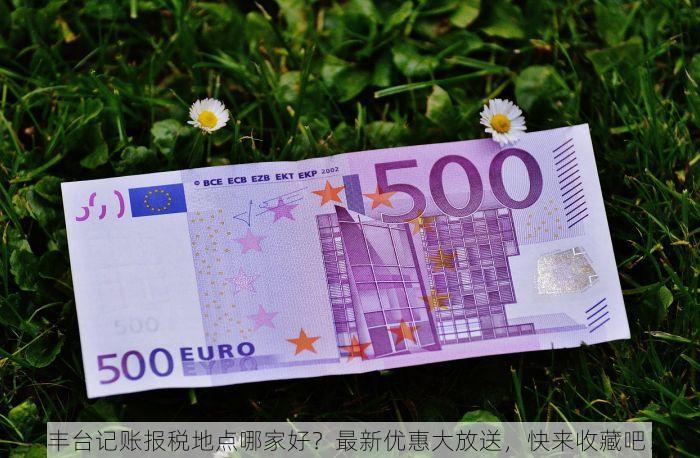 丰台记账报税地点哪家好？最新优惠大放送，快来收藏吧！