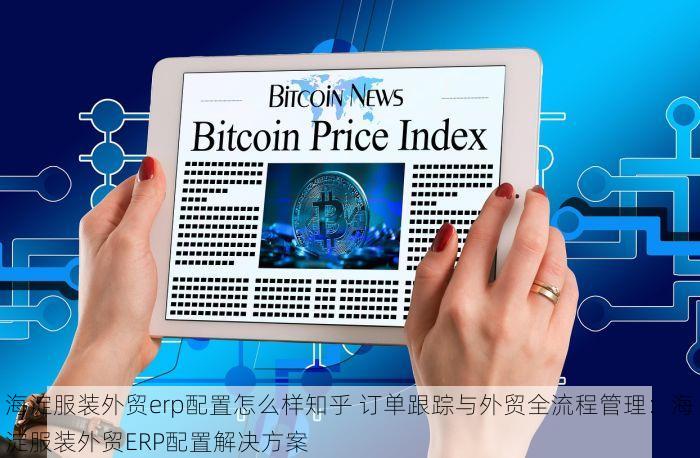 海淀服装外贸erp配置怎么样知乎 订单跟踪与外贸全流程管理：海淀服装外贸ERP配置解决方案