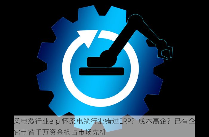 怀柔电缆行业erp 怀柔电缆行业错过ERP？成本高企？已有企业用它节省千万资金抢占市场先机