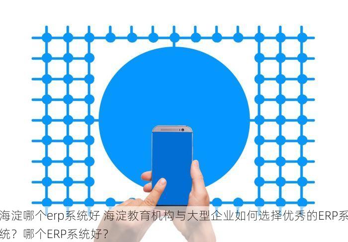 海淀哪个erp系统好 海淀教育机构与大型企业如何选择优秀的ERP系统？哪个ERP系统好？
