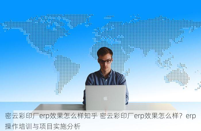 密云彩印厂erp效果怎么样知乎 密云彩印厂erp效果怎么样？erp操作培训与项目实施分析